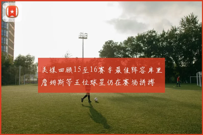 美媒回顾15至16赛季最佳阵容库里詹姆斯等五位球星仍在赛场拼搏