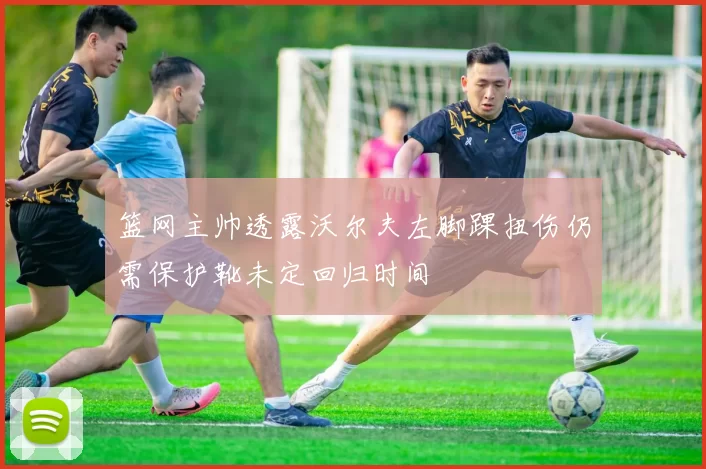 篮网主帅透露沃尔夫左脚踝扭伤仍需保护靴未定回归时间