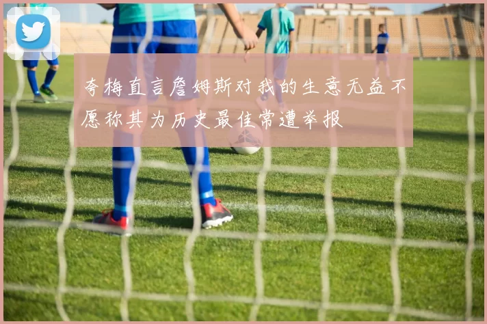夸梅直言詹姆斯对我的生意无益不愿称其为历史最佳常遭举报