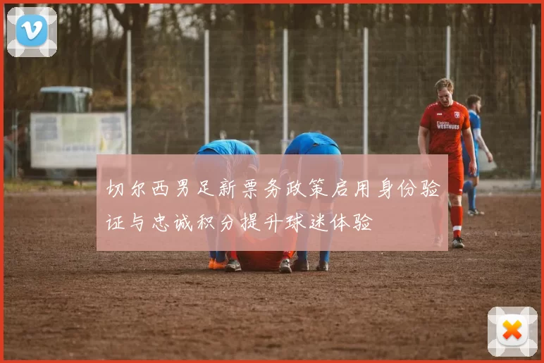 切尔西男足新票务政策启用身份验证与忠诚积分提升球迷体验