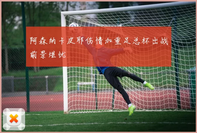阿森纳卡皮耶伤情加重足总杯出战前景堪忧