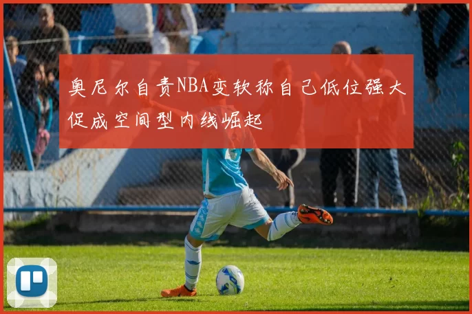 奥尼尔自责NBA变软称自己低位强大促成空间型内线崛起