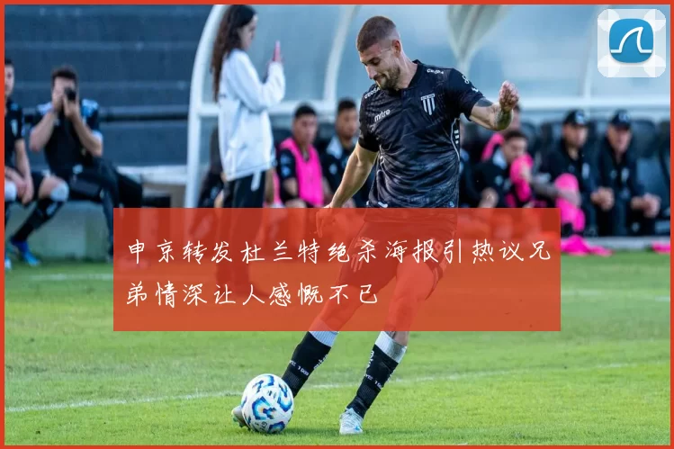 申京转发杜兰特绝杀海报引热议兄弟情深让人感慨不已