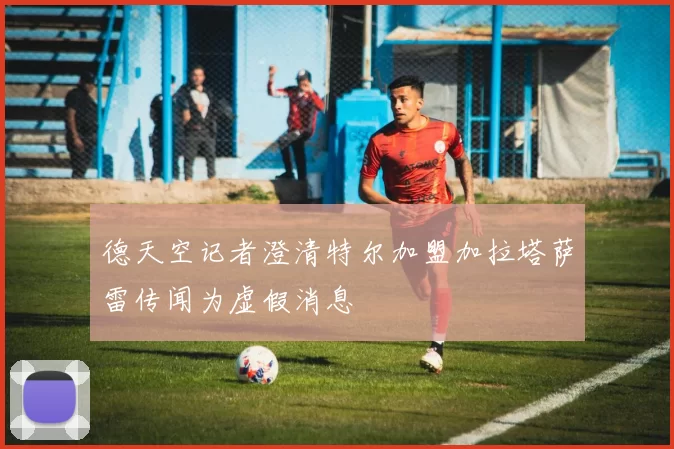 德天空记者澄清特尔加盟加拉塔萨雷传闻为虚假消息