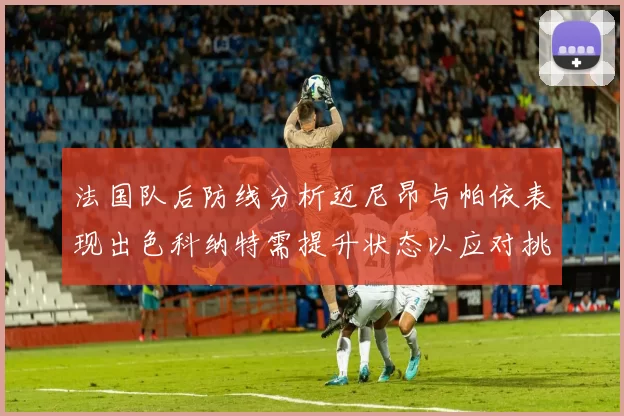 法国队后防线分析迈尼昂与帕依表现出色科纳特需提升状态以应对挑战