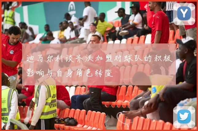 迪马尔科谈齐沃加盟对球队的积极影响与自身角色转变
