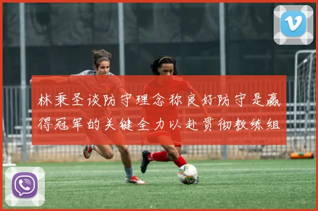 林秉圣谈防守理念称良好防守是赢得冠军的关键全力以赴贯彻教练组战术