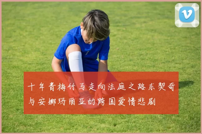 十年青梅竹马走向法庭之路东契奇与安娜玛丽亚的跨国爱情悲剧