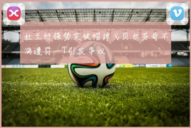 杜兰特强势突破帽掉戈贝尔芬奇不满遭罚一T引发争议