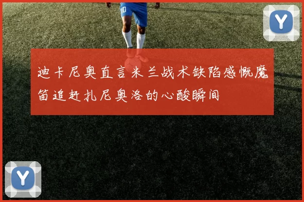 迪卡尼奥直言米兰战术缺陷感慨魔笛追赶扎尼奥洛的心酸瞬间