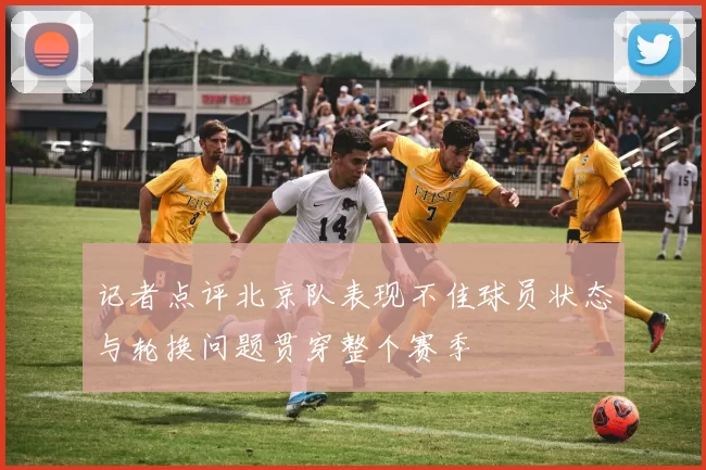 记者点评北京队表现不佳球员状态与轮换问题贯穿整个赛季