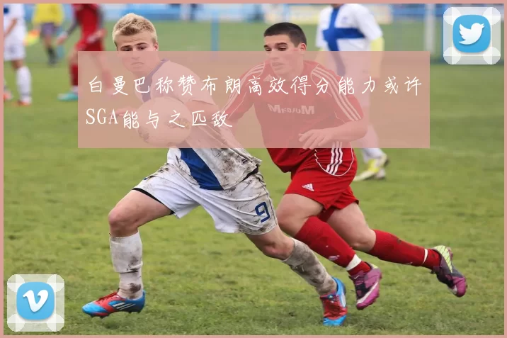 白曼巴称赞布朗高效得分能力或许SGA能与之匹敌