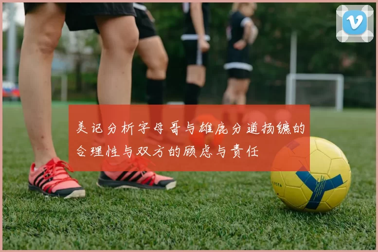 美记分析字母哥与雄鹿分道扬镳的合理性与双方的顾虑与责任