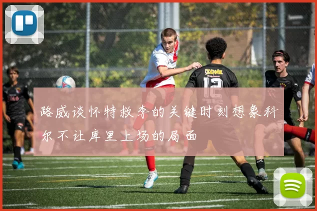 路威谈怀特救李的关键时刻想象科尔不让库里上场的局面