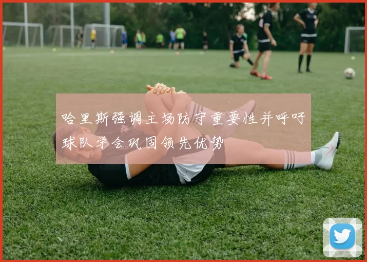 哈里斯强调主场防守重要性并呼吁球队学会巩固领先优势